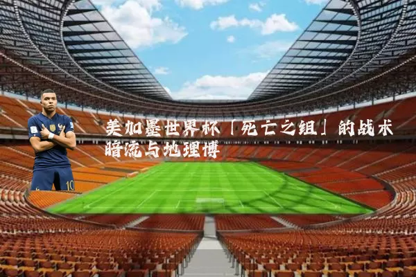 美加墨世界杯「死亡之组」的战术暗流与地理博弈
