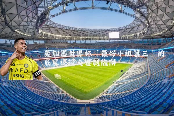 美加墨世界杯「最好小组第三」的底层逻辑与赛制陷阱