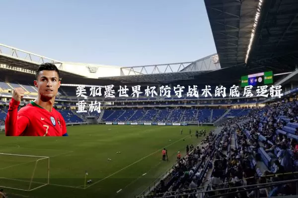 美加墨世界杯防守战术的底层逻辑重构