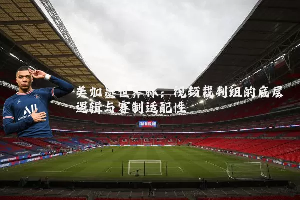 美加墨世界杯：视频裁判组的底层逻辑与赛制适配性